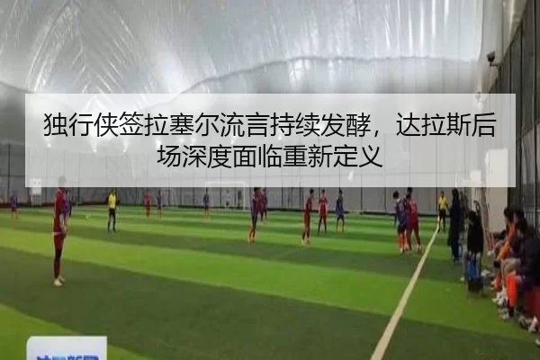 独行侠签拉塞尔流言持续发酵，达拉斯后场深度面临重新定义